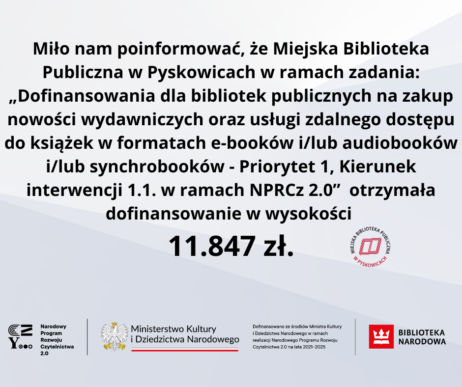 Miło nam poinformować, że Miejska Biblioteka Publiczna w Pyskowicach w ramach zadania: ,,Dofinansowania dla bibliotek publicznych na zakup nowości wydawniczych oraz usługi zdalnego dostępu do książek w formatach e-booków i/lub audiobooków i/lub synchrobooków - Priorytet 1, Kierunek interwencji 1.1. w ramach NPRCZ 2.0″ otrzymała dofinansowanie w wysokości 11.847 zł.