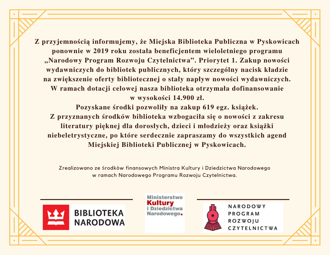 Miejska Biblioteka Publiczna w Pyskowicach ponownie w 2019 roku została beneficjentem wieloletniego programu "Narodowy Program Rozwoju Czytelnictwa" Priorytet 1 Zakup nowości wydawniczych. W ramach dotacji nasza biblioteka otrzymała dofinansowanie w wysokości 14900zł. Pozwoliło nam to na zakup 619 egzemplarzy książek.