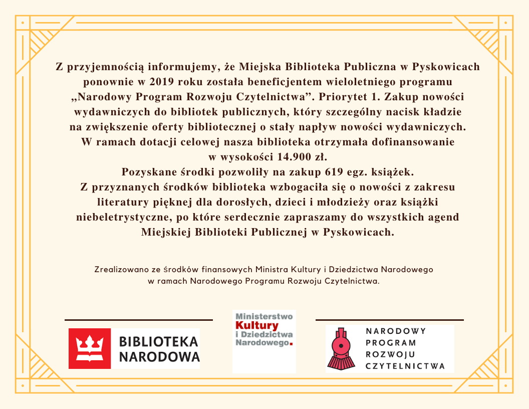 Miejska Biblioteka Publiczna w Pyskowicach ponownie w 2019 roku została beneficjentem wieloletniego programu "Narodowy Program Rozwoju Czytelnictwa" Priorytet 1 Zakup nowości wydawniczych. W ramach dotacji nasza biblioteka otrzymała dofinansowanie w wysokości 14900zł. Pozwoliło nam to na zakup 619 egzemplarzy książek.