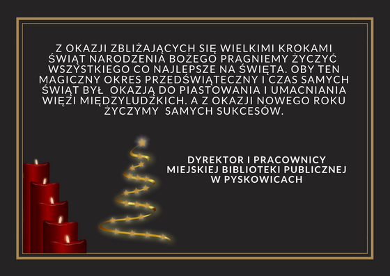 Z okazji zbliżających się wielkimi krokami świąt narodzenia bożego pragniemy życzyć wszystkiego co najlepsze na święta. Oby ten magiczny okres przedświąteczny i czas samych świąt był okazją do piastowania i umacniania więzi międzyludzkich. A z okazji nowego roku życzymy samych sukcesów. Dyrektor i pracownicy miejskiej biblioteki publicznej w pyskowicach.